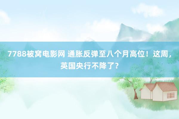 7788被窝电影网 通胀反弹至八个月高位！这周，英国央行不降了？
