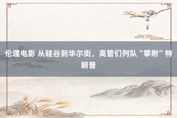 伦理电影 从硅谷到华尔街，高管们列队“攀附”特朗普