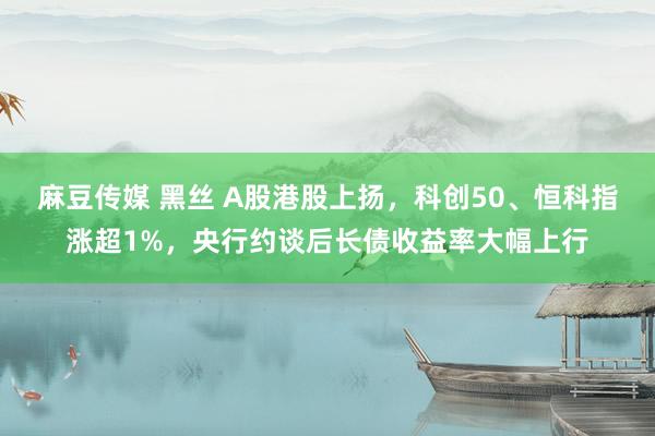 麻豆传媒 黑丝 A股港股上扬，科创50、恒科指涨超1%，央行约谈后长债收益率大幅上行