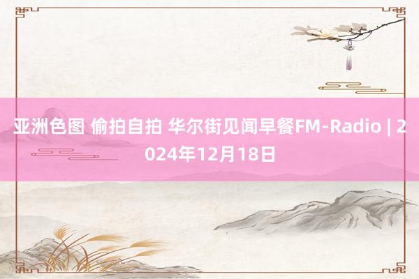 亚洲色图 偷拍自拍 华尔街见闻早餐FM-Radio | 2024年12月18日