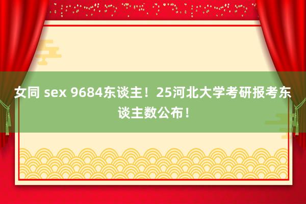 女同 sex 9684东谈主！25河北大学考研报考东谈主数公布！