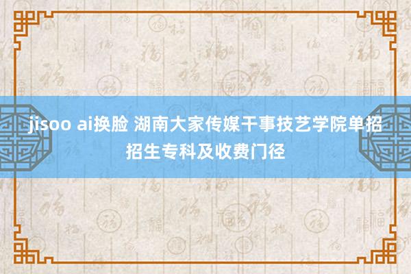 jisoo ai换脸 湖南大家传媒干事技艺学院单招招生专科及收费门径