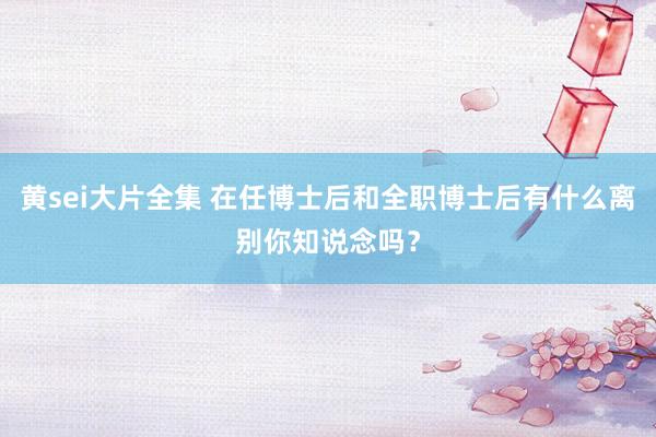 黄sei大片全集 在任博士后和全职博士后有什么离别你知说念吗？