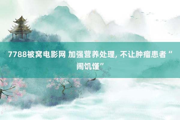 7788被窝电影网 加强营养处理， 不让肿瘤患者“闹饥馑”