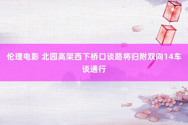 伦理电影 北园高架西下桥口谈路将归附双向14车谈通行