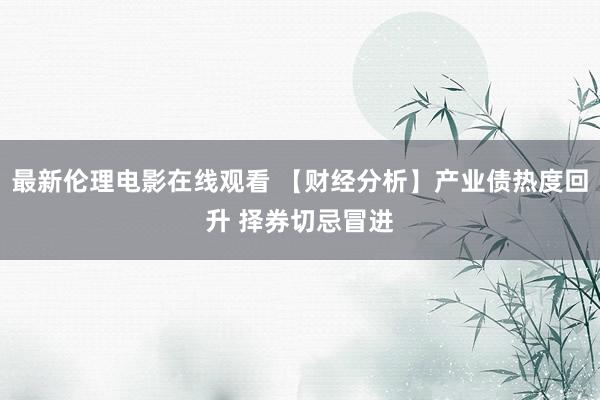 最新伦理电影在线观看 【财经分析】产业债热度回升 择券切忌冒进