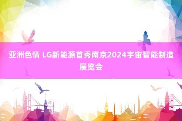亚洲色情 LG新能源首秀南京2024宇宙智能制造展览会