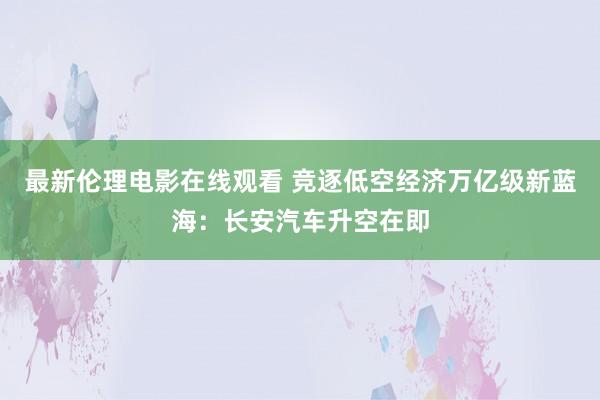 最新伦理电影在线观看 竞逐低空经济万亿级新蓝海：长安汽车升空在即