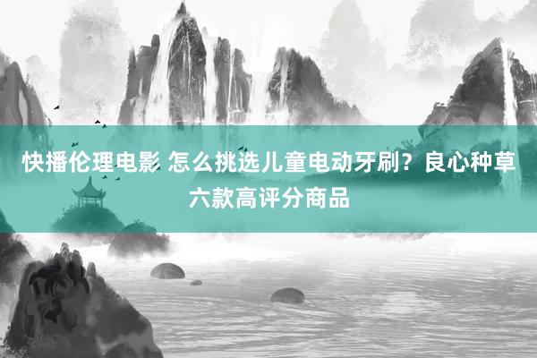 快播伦理电影 怎么挑选儿童电动牙刷？良心种草六款高评分商品