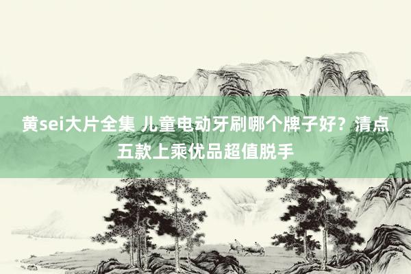 黄sei大片全集 儿童电动牙刷哪个牌子好？清点五款上乘优品超值脱手
