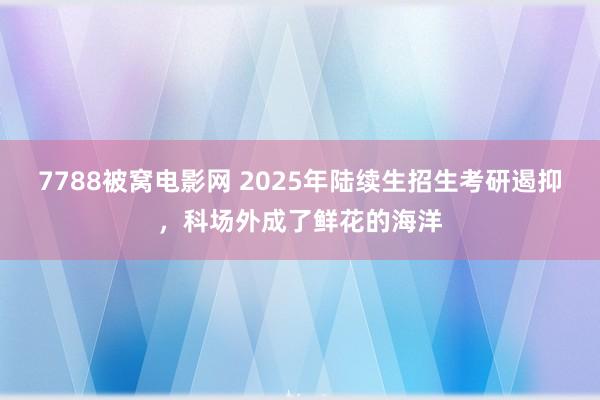 7788被窝电影网 2025年陆续生招生考研遏抑，科场外成了鲜花的海洋