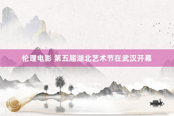 伦理电影 第五届湖北艺术节在武汉开幕