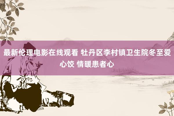 最新伦理电影在线观看 牡丹区李村镇卫生院冬至爱心饺 情暖患者心