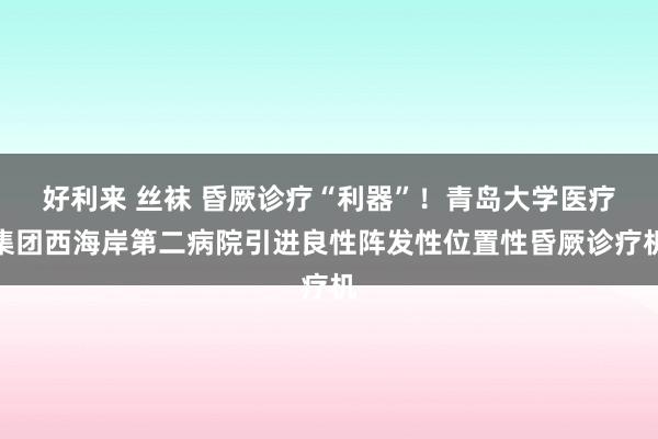 好利来 丝袜 昏厥诊疗“利器”！青岛大学医疗集团西海岸第二病院引进良性阵发性位置性昏厥诊疗机