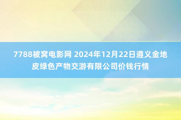 7788被窝电影网 2024年12月22日遵义金地皮绿色产物交游有限公司价钱行情