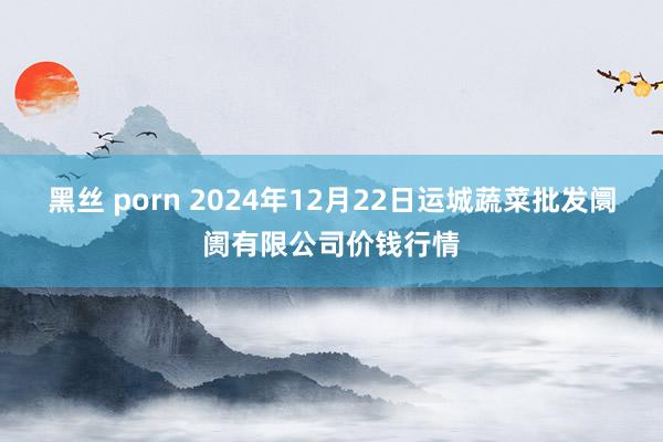 黑丝 porn 2024年12月22日运城蔬菜批发阛阓有限公司价钱行情