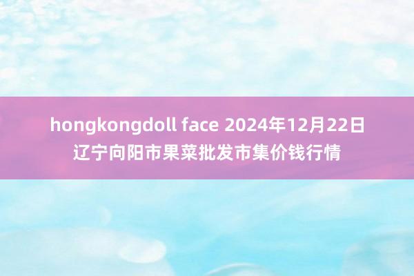 hongkongdoll face 2024年12月22日辽宁向阳市果菜批发市集价钱行情
