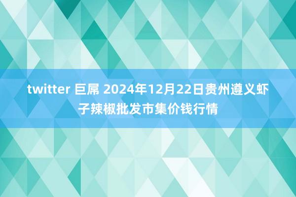 twitter 巨屌 2024年12月22日贵州遵义虾子辣椒批发市集价钱行情