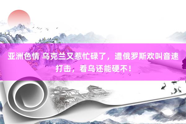 亚洲色情 乌克兰又惹忙碌了，遭俄罗斯欢叫音速打击，看乌还能硬不！