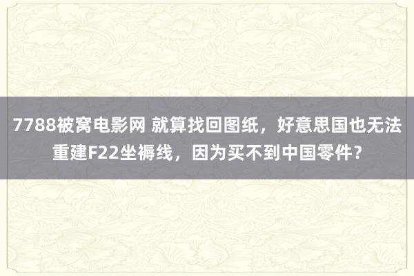 7788被窝电影网 就算找回图纸，好意思国也无法重建F22坐褥线，因为买不到中国零件？