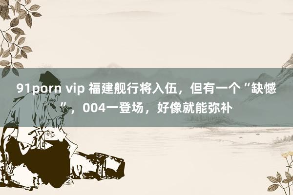 91porn vip 福建舰行将入伍，但有一个“缺憾”，004一登场，好像就能弥补