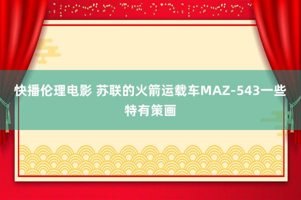 快播伦理电影 苏联的火箭运载车MAZ-543一些特有策画