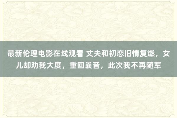 最新伦理电影在线观看 丈夫和初恋旧情复燃，女儿却劝我大度，重回曩昔，此次我不再随军