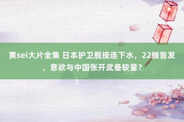 黄sei大片全集 日本护卫舰接连下水，22艘皆发，意欲与中国张开武备较量？