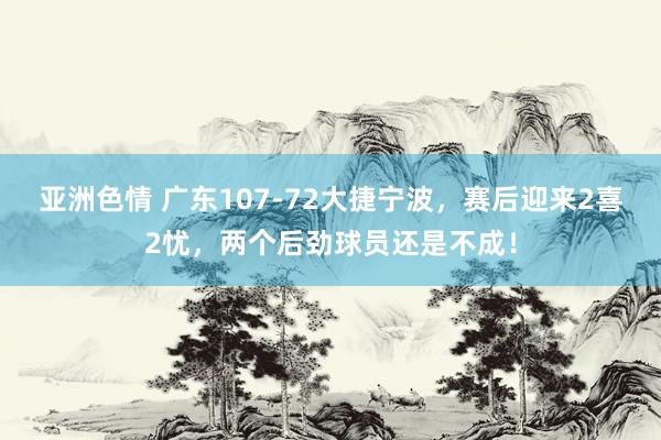 亚洲色情 广东107-72大捷宁波，赛后迎来2喜2忧，两个后劲球员还是不成！
