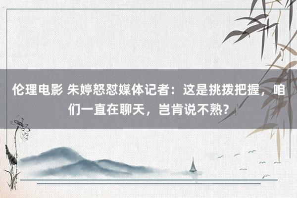 伦理电影 朱婷怒怼媒体记者：这是挑拨把握，咱们一直在聊天，岂肯说不熟？