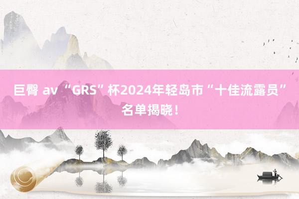 巨臀 av “GRS”杯2024年轻岛市“十佳流露员”名单揭晓！