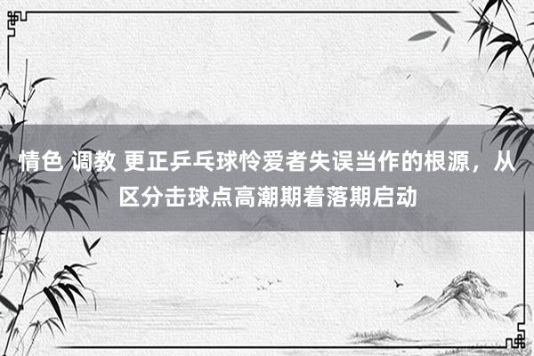 情色 调教 更正乒乓球怜爱者失误当作的根源，从区分击球点高潮期着落期启动