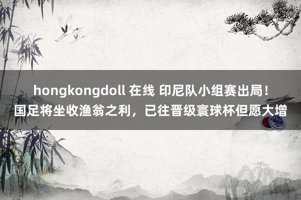 hongkongdoll 在线 印尼队小组赛出局！国足将坐收渔翁之利，已往晋级寰球杯但愿大增