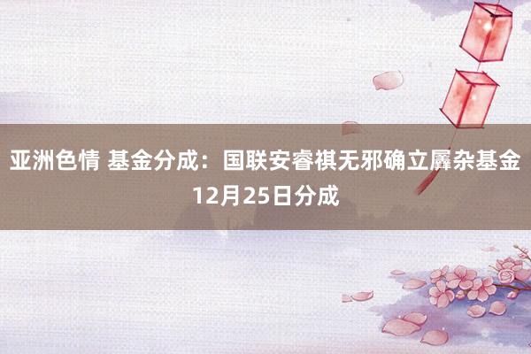 亚洲色情 基金分成：国联安睿祺无邪确立羼杂基金12月25日分成
