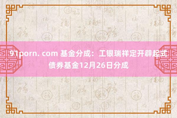91porn. com 基金分成：工银瑞祥定开辟起式债券基金12月26日分成