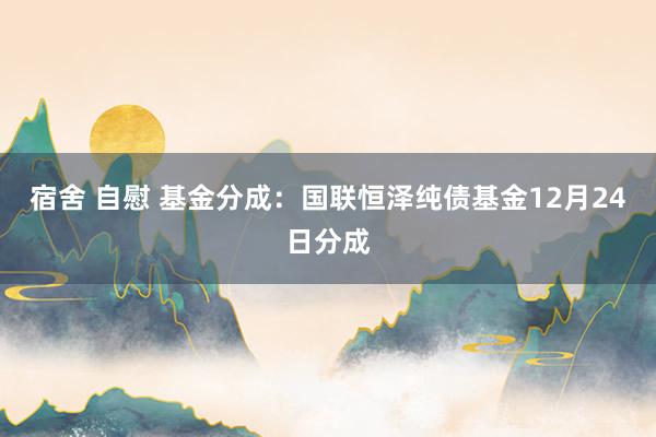 宿舍 自慰 基金分成：国联恒泽纯债基金12月24日分成