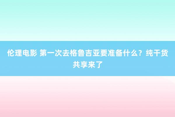 伦理电影 第一次去格鲁吉亚要准备什么？纯干货共享来了