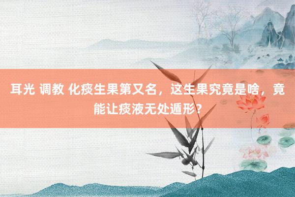 耳光 调教 化痰生果第又名，这生果究竟是啥，竟能让痰液无处遁形？