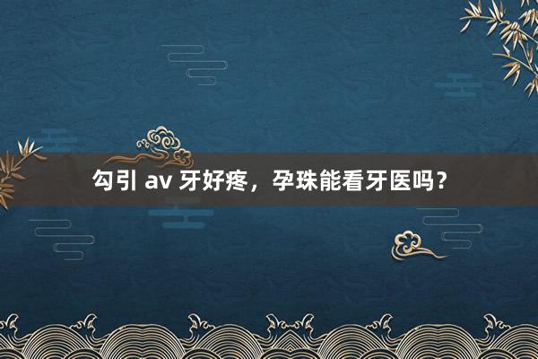 勾引 av 牙好疼，孕珠能看牙医吗？