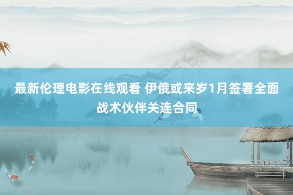 最新伦理电影在线观看 伊俄或来岁1月签署全面战术伙伴关连合同