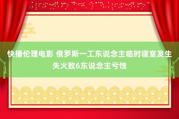 快播伦理电影 俄罗斯一工东说念主临时寝室发生失火致6东说念主亏蚀