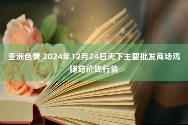 亚洲色情 2024年12月24日天下主要批发商场鸡腿菇价钱行情