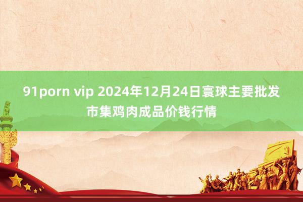 91porn vip 2024年12月24日寰球主要批发市集鸡肉成品价钱行情