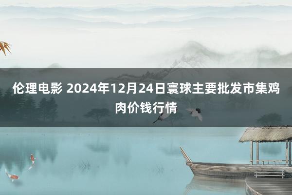 伦理电影 2024年12月24日寰球主要批发市集鸡肉价钱行情