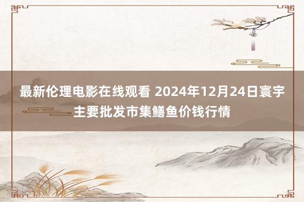 最新伦理电影在线观看 2024年12月24日寰宇主要批发市集鳝鱼价钱行情