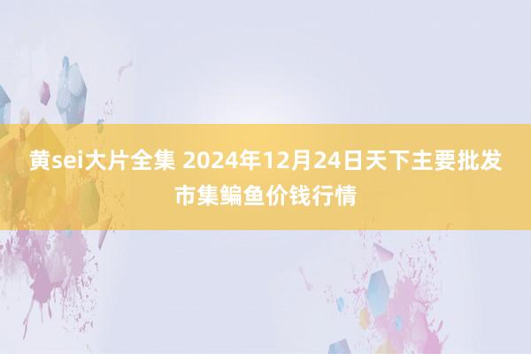 黄sei大片全集 2024年12月24日天下主要批发市集鳊鱼价钱行情