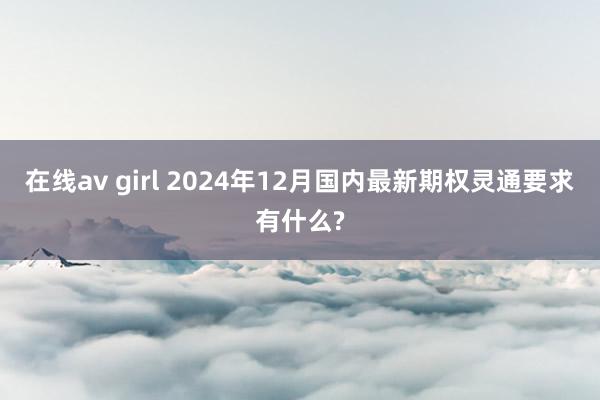 在线av girl 2024年12月国内最新期权灵通要求有什么?