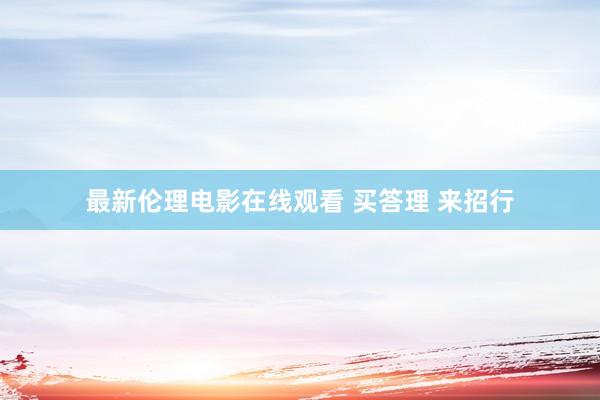 最新伦理电影在线观看 买答理 来招行
