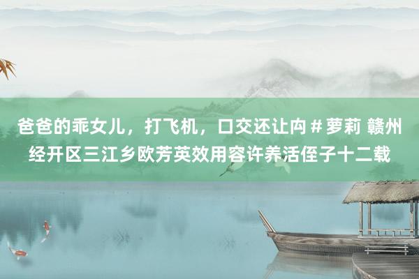 爸爸的乖女儿，打飞机，口交还让禸＃萝莉 赣州经开区三江乡欧芳英效用容许养活侄子十二载