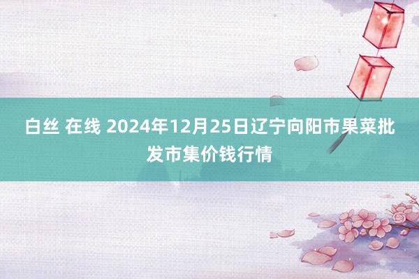 白丝 在线 2024年12月25日辽宁向阳市果菜批发市集价钱行情
